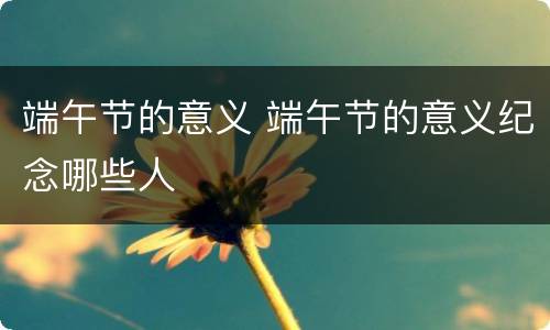 端午节的意义 端午节的意义纪念哪些人