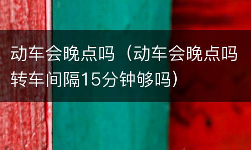 动车会晚点吗（动车会晚点吗转车间隔15分钟够吗）