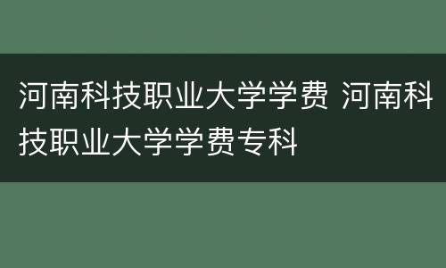 河南科技职业大学学费 河南科技职业大学学费专科