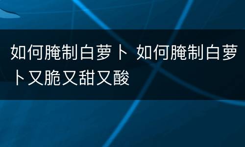 如何腌制白萝卜 如何腌制白萝卜又脆又甜又酸