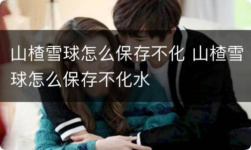 山楂雪球怎么保存不化 山楂雪球怎么保存不化水