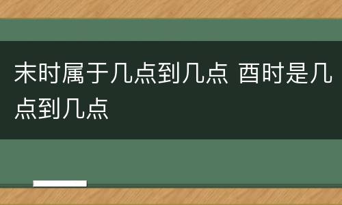 末时属于几点到几点 酉时是几点到几点