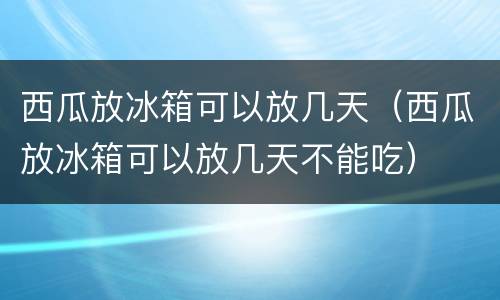 西瓜放冰箱可以放几天(西瓜放冰箱可以放几天不能吃)