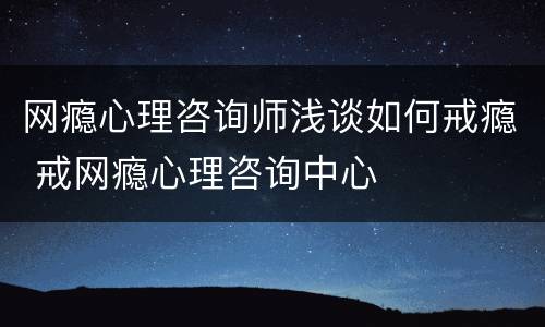 网瘾心理咨询师浅谈如何戒瘾 戒网瘾心理咨询中心