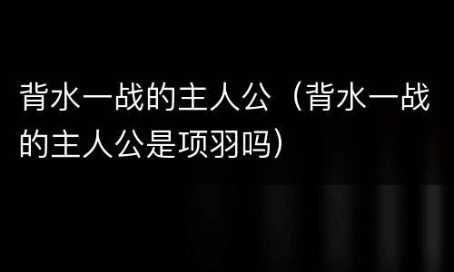 背水一战的主人公（背水一战的主人公是项羽吗）