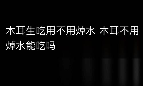 木耳生吃用不用焯水 木耳不用焯水能吃吗