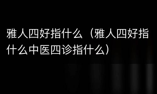 雅人四好指什么（雅人四好指什么中医四诊指什么）