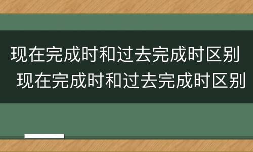 现在完成时和过去完成时区别 现在完成时和过去完成时区别是什么