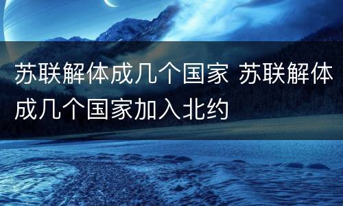 苏联解体成几个国家 苏联解体成几个国家加入北约