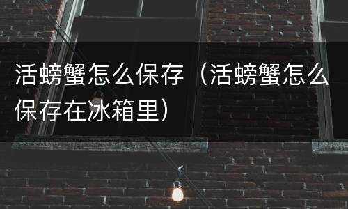 活螃蟹怎么保存（活螃蟹怎么保存在冰箱里）