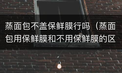 蒸面包不盖保鲜膜行吗（蒸面包用保鲜膜和不用保鲜膜的区别）