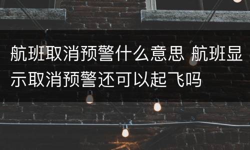 航班取消预警什么意思 航班显示取消预警还可以起飞吗