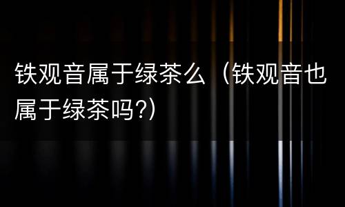 铁观音属于绿茶么（铁观音也属于绿茶吗?）