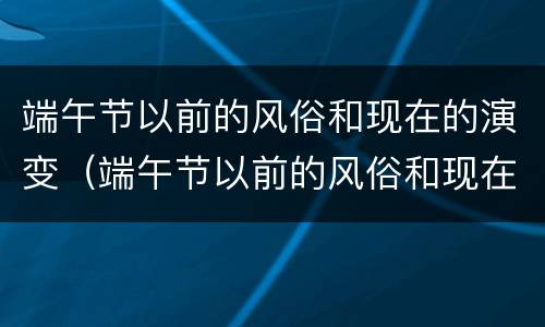 端午节以前的风俗和现在的演变（端午节以前的风俗和现在的演变和我的感想）