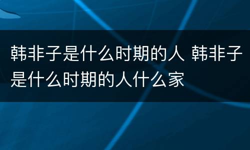 韩非子是什么时期的人 韩非子是什么时期的人什么家