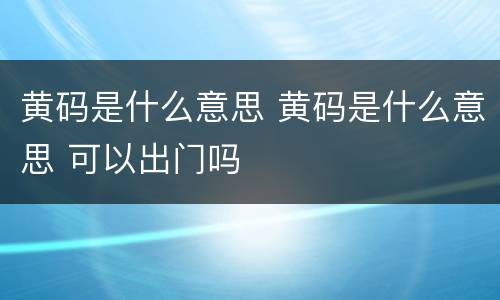 黄码是什么意思 黄码是什么意思 可以出门吗