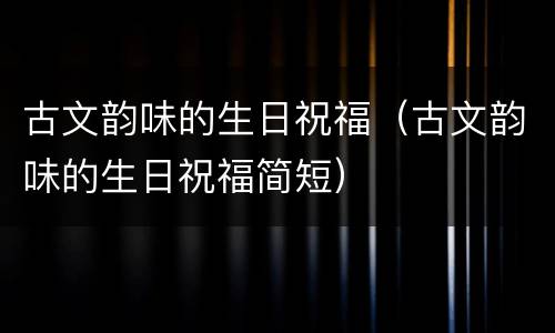 古文韵味的生日祝福（古文韵味的生日祝福简短）