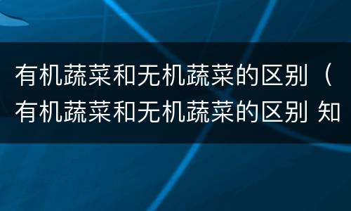有机蔬菜和无机蔬菜的区别（有机蔬菜和无机蔬菜的区别 知乎）