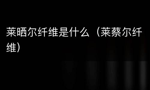 莱晒尔纤维是什么（莱蔡尔纤维）