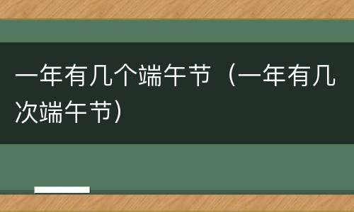 一年有几个端午节（一年有几次端午节）