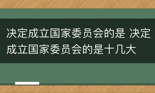 决定成立国家委员会的是 决定成立国家委员会的是十几大