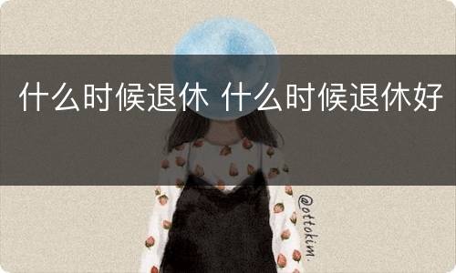 什么时候退休 什么时候退休好