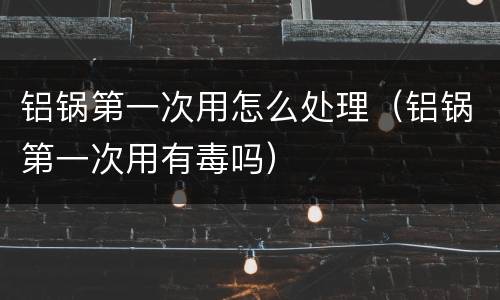 铝锅第一次用怎么处理（铝锅第一次用有毒吗）