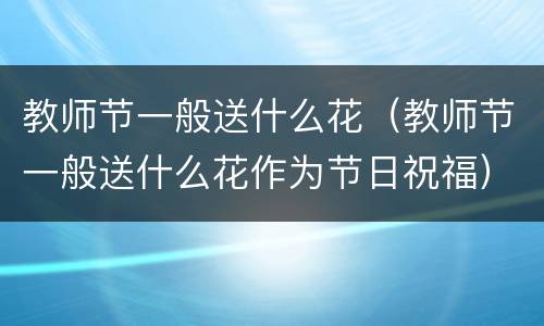 教师节一般送什么花（教师节一般送什么花作为节日祝福）