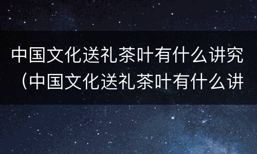 中国文化送礼茶叶有什么讲究（中国文化送礼茶叶有什么讲究吗）