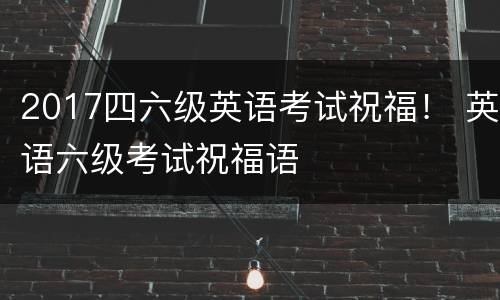 2017四六级英语考试祝福！ 英语六级考试祝福语