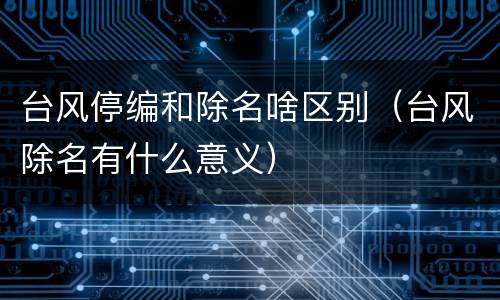 台风停编和除名啥区别（台风除名有什么意义）