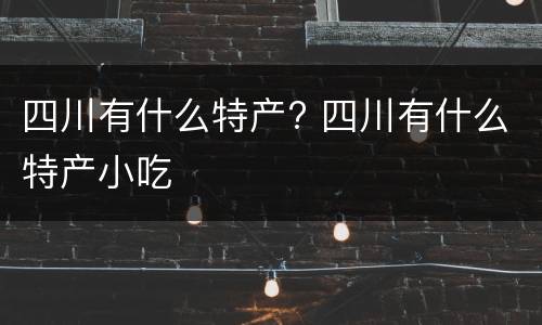 四川有什么特产? 四川有什么特产小吃