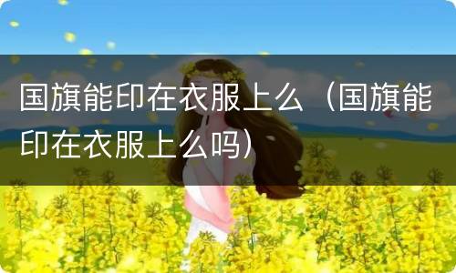 国旗能印在衣服上么（国旗能印在衣服上么吗）