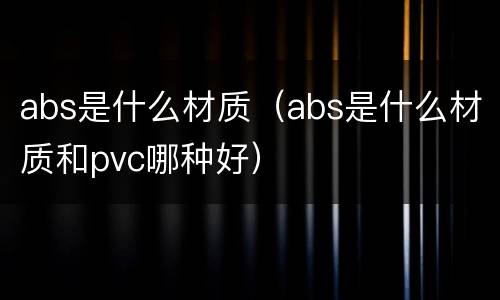 abs是什么材质（abs是什么材质和pvc哪种好）