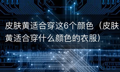 皮肤黄适合穿这6个颜色（皮肤黄适合穿什么颜色的衣服）