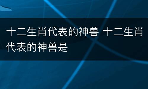 十二生肖代表的神兽 十二生肖代表的神兽是