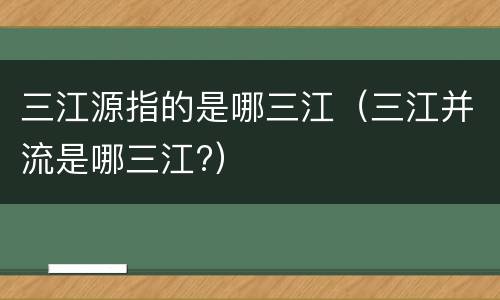 三江源指的是哪三江（三江并流是哪三江?）