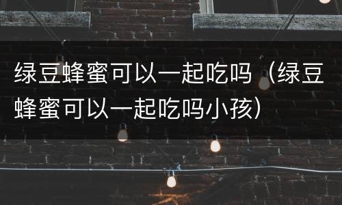 绿豆蜂蜜可以一起吃吗（绿豆蜂蜜可以一起吃吗小孩）