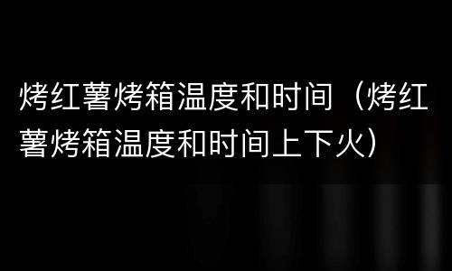烤红薯烤箱温度和时间（烤红薯烤箱温度和时间上下火）
