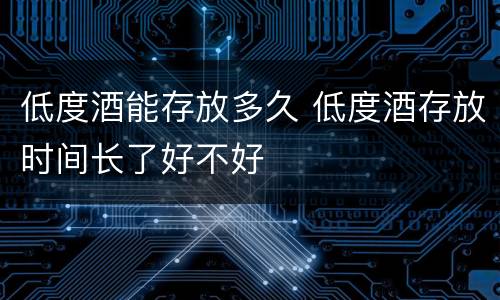 低度酒能存放多久 低度酒存放时间长了好不好