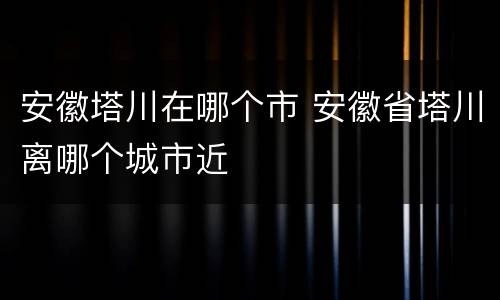 安徽塔川在哪个市 安徽省塔川离哪个城市近
