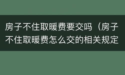 房子不住取暖费要交吗（房子不住取暖费怎么交的相关规定）