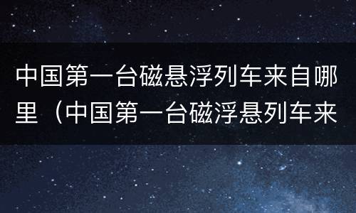 中国第一台磁悬浮列车来自哪里（中国第一台磁浮悬列车来自于哪里）