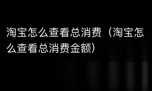 淘宝怎么查看总消费（淘宝怎么查看总消费金额）