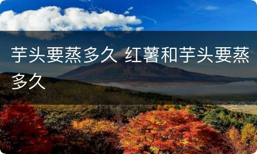 芋头要蒸多久 红薯和芋头要蒸多久