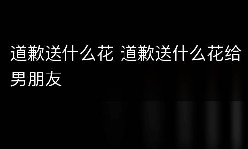 道歉送什么花 道歉送什么花给男朋友