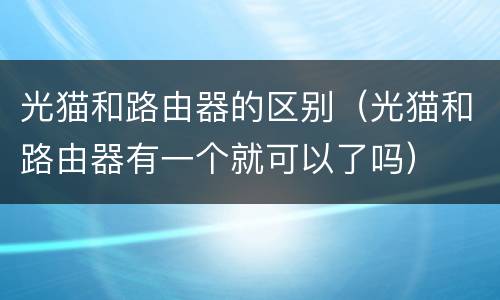 光猫和路由器的区别（光猫和路由器有一个就可以了吗）