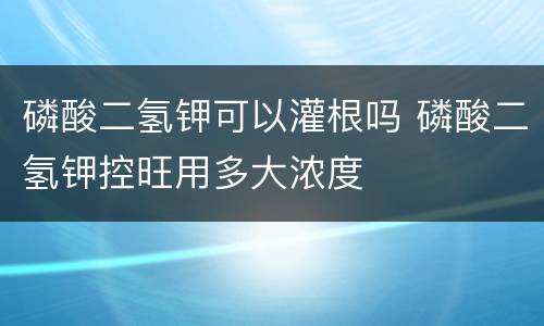 磷酸二氢钾可以灌根吗 磷酸二氢钾控旺用多大浓度