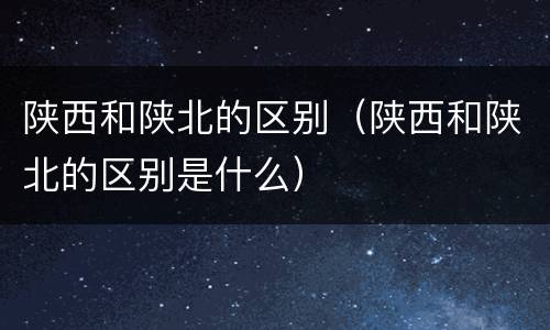 陕西和陕北的区别（陕西和陕北的区别是什么）