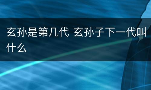 玄孙是第几代 玄孙子下一代叫什么